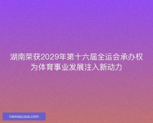 湖南荣获2029年第十六届全运会承办权为体育事业发展注入新动力