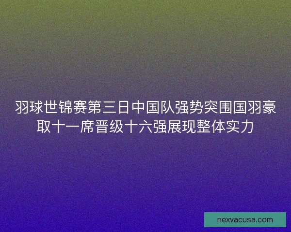羽球世锦赛第三日中国队强势突围国羽豪取十一席晋级十六强展现整体实力