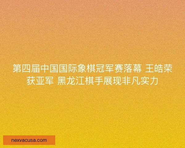 第四届中国国际象棋冠军赛落幕 王皓荣获亚军 黑龙江棋手展现非凡实力